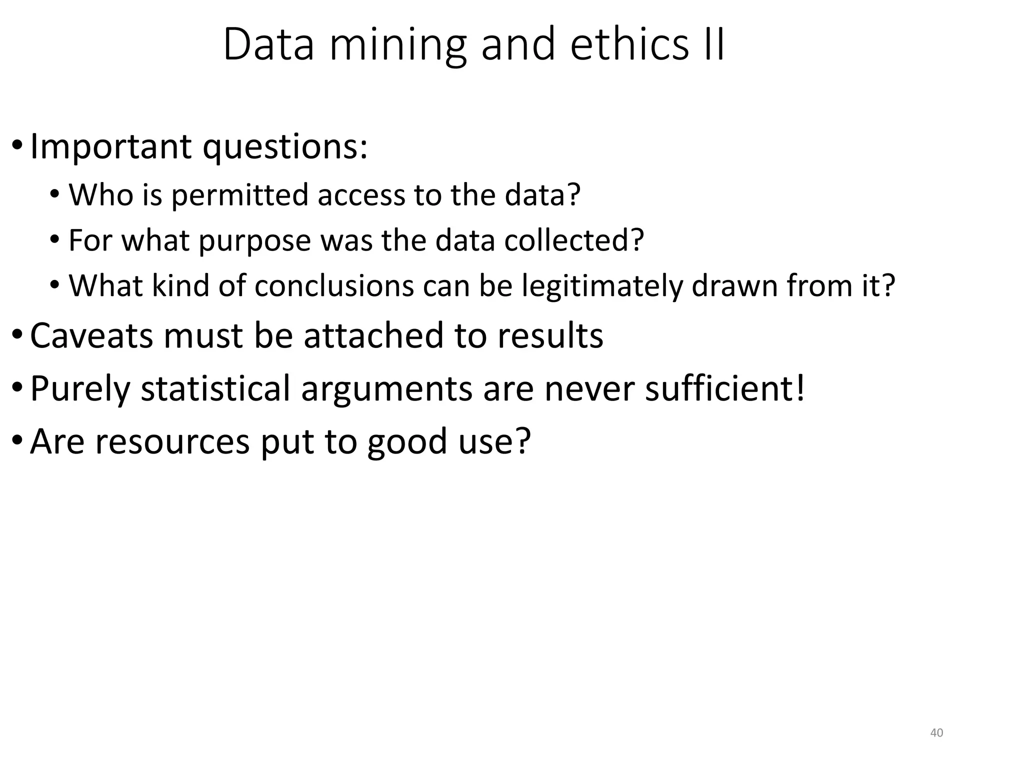 40
Data mining and ethics II
•Important questions:
• Who is permitted access to the data?
• For what purpose was the data collected?
• What kind of conclusions can be legitimately drawn from it?
•Caveats must be attached to results
•Purely statistical arguments are never sufficient!
•Are resources put to good use?
 