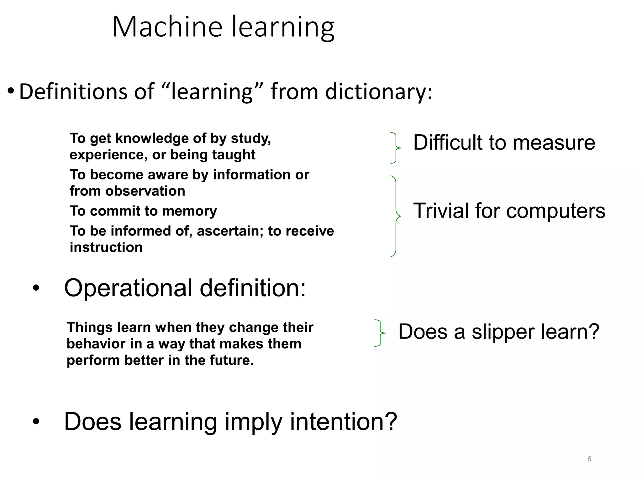 6
Machine learning
•Definitions of “learning” from dictionary:
To get knowledge of by study,
experience, or being taught
To become aware by information or
from observation
To commit to memory
To be informed of, ascertain; to receive
instruction
Difficult to measure
Trivial for computers
Things learn when they change their
behavior in a way that makes them
perform better in the future.
• Operational definition:
Does a slipper learn?
• Does learning imply intention?
 