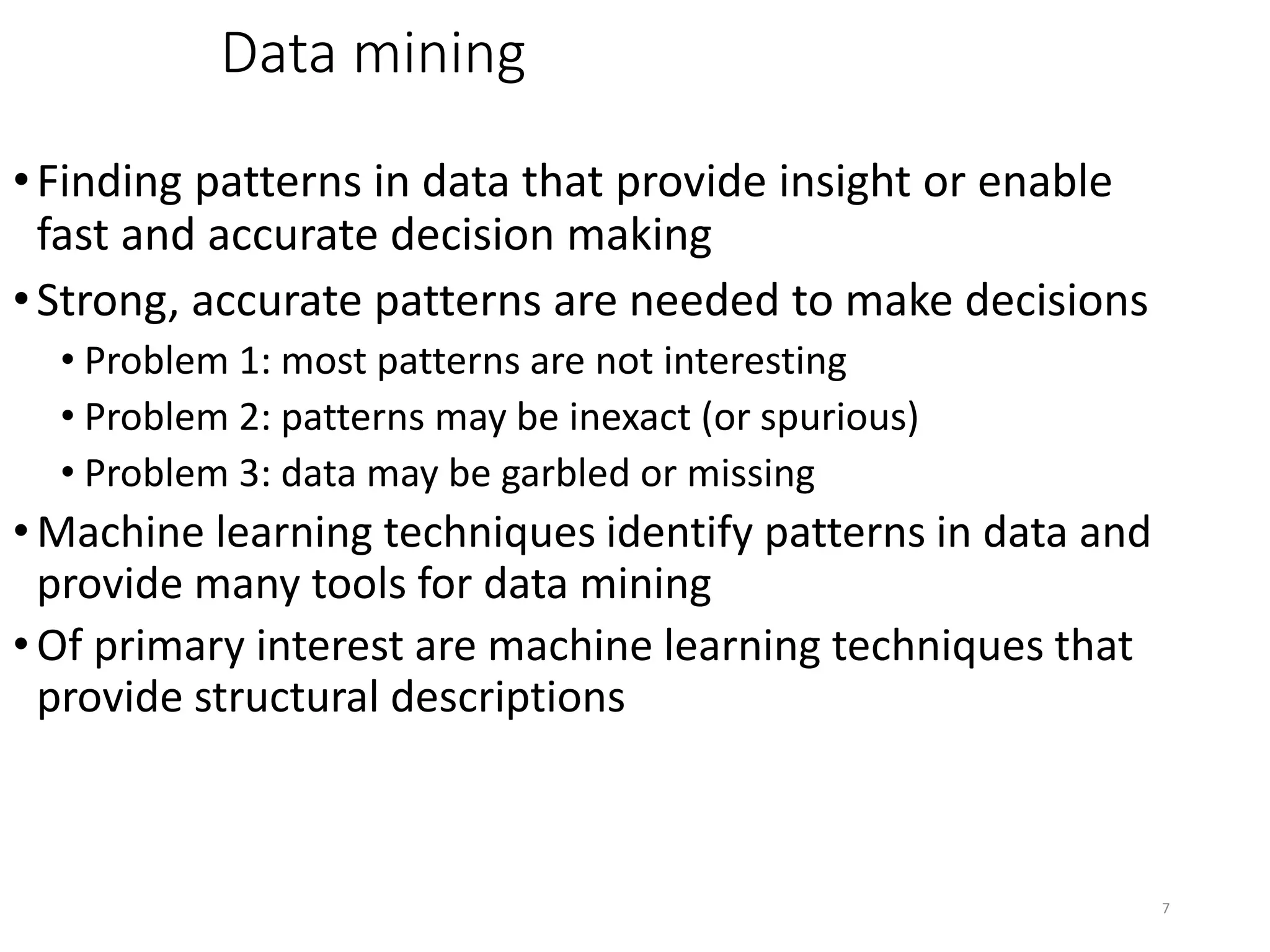 7
Data mining
•Finding patterns in data that provide insight or enable
fast and accurate decision making
•Strong, accurate patterns are needed to make decisions
• Problem 1: most patterns are not interesting
• Problem 2: patterns may be inexact (or spurious)
• Problem 3: data may be garbled or missing
• Machine learning techniques identify patterns in data and
provide many tools for data mining
• Of primary interest are machine learning techniques that
provide structural descriptions
 