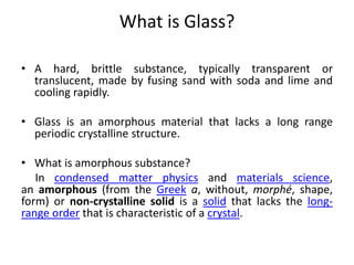 What is Glass?
• A hard, brittle substance, typically transparent or
translucent, made by fusing sand with soda and lime and
cooling rapidly.
• Glass is an amorphous material that lacks a long range
periodic crystalline structure.
• What is amorphous substance?
In condensed matter physics and materials science,
an amorphous (from the Greek a, without, morphé, shape,
form) or non-crystalline solid is a solid that lacks the long-
range order that is characteristic of a crystal.
 