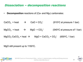 IMI-NFG Course on Processing of Glass - Lecture 2: Industrial glass melting and fining processes
mathieu.hubert@celsian.nl 24
Dissociation – decomposition reactions
• Decomposition reactions of (Ca- and Mg-) carbonates:
CaCO3 + heat  CaO + CO2
↑ (910oC at pressure 1 bar)
MgCO3 + heat  MgO + CO2
↑ (540oC at pressure of 1 bar)
MgCO3·CaCO3 + heat  MgO + CaCO3 + CO2
↑ (650oC, 1 bar)
MgO still present up to 1150oC.
 
