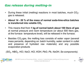 IMI-NFG Course on Processing of Glass - Lecture 2: Industrial glass melting and fining processes
mathieu.hubert@celsian.nl 25
Gas release during melting-in
• During these initial (melting) reactions in most batches, much CO2-
gas is released.
• About 14 - 20 % of the mass of normal soda-lime-silica batches
is transferred into volatile CO2
• This means that from 1 kg of normal batch about 100 liters of gas
at normal pressure and room temperature (or about 500 liters gas,
at the furnace temperature level), will be released in the furnace.
• Besides CO2-gas, the melting loss consists of water vapor (several
mass percents, depending on: batch humidity, water content in cullet
and presence of hydrated raw materials) and any possible
evaporation products
(SO2, HBO2, HCl, NaCl, HCl, KOH, PbO, Pb, NaOH, Se-components).
 
