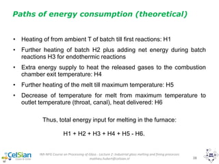 IMI-NFG Course on Processing of Glass - Lecture 2: Industrial glass melting and fining processes
mathieu.hubert@celsian.nl 28
Paths of energy consumption (theoretical)
• Heating of from ambient T of batch till first reactions: H1
• Further heating of batch H2 plus adding net energy during batch
reactions H3 for endothermic reactions
• Extra energy supply to heat the released gases to the combustion
chamber exit temperature: H4
• Further heating of the melt till maximum temperature: H5
• Decrease of temperature for melt from maximum temperature to
outlet temperature (throat, canal), heat delivered: H6
Thus, total energy input for melting in the furnace:
H1 + H2 + H3 + H4 + H5 - H6.
 