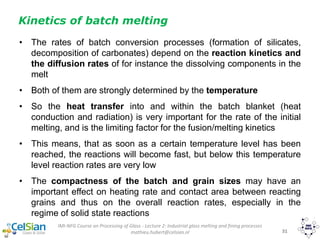 IMI-NFG Course on Processing of Glass - Lecture 2: Industrial glass melting and fining processes
mathieu.hubert@celsian.nl 31
Kinetics of batch melting
• The rates of batch conversion processes (formation of silicates,
decomposition of carbonates) depend on the reaction kinetics and
the diffusion rates of for instance the dissolving components in the
melt
• Both of them are strongly determined by the temperature
• So the heat transfer into and within the batch blanket (heat
conduction and radiation) is very important for the rate of the initial
melting, and is the limiting factor for the fusion/melting kinetics
• This means, that as soon as a certain temperature level has been
reached, the reactions will become fast, but below this temperature
level reaction rates are very low
• The compactness of the batch and grain sizes may have an
important effect on heating rate and contact area between reacting
grains and thus on the overall reaction rates, especially in the
regime of solid state reactions
 