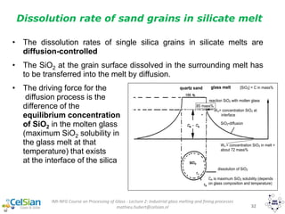 IMI-NFG Course on Processing of Glass - Lecture 2: Industrial glass melting and fining processes
mathieu.hubert@celsian.nl 32
Dissolution rate of sand grains in silicate melt
• The dissolution rates of single silica grains in silicate melts are
diffusion-controlled
• The SiO2 at the grain surface dissolved in the surrounding melt has
to be transferred into the melt by diffusion.
• The driving force for the
diffusion process is the
difference of the
equilibrium concentration
of SiO2 in the molten glass
(maximum SiO2 solubility in
the glass melt at that
temperature) that exists
at the interface of the silica
quartz sand
grain
glass melt
Ce is maximum SiO2 solubility (depends
on glass composition and temperature)
reaction SiO2 with molten glass
Ws = concentration SiO2 in melt =
about 72 mass%
dissolution of SiO2
SiO2-diffusion
We= concentration SiO2 at
interface
85 mass%
[SiO2] = C in mass%
 