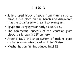 History
• Sailors used block of soda from their cargo to
make a fire place on the beach and discovered
that the soda fused with sand to form glass.
• Egyptians using glass as early as 3000 B.C.
• The commercial success of the Venetian glass
blowers is known in 16th century.
• Around 1870 the shop system of making glass
containers was introduced in United States.
• Mechanization first introduced in 1892.
 