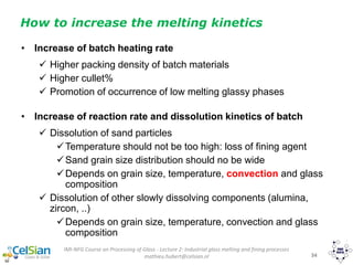 IMI-NFG Course on Processing of Glass - Lecture 2: Industrial glass melting and fining processes
mathieu.hubert@celsian.nl 34
How to increase the melting kinetics
• Increase of batch heating rate
 Higher packing density of batch materials
 Higher cullet%
 Promotion of occurrence of low melting glassy phases
• Increase of reaction rate and dissolution kinetics of batch
 Dissolution of sand particles
Temperature should not be too high: loss of fining agent
Sand grain size distribution should no be wide
Depends on grain size, temperature, convection and glass
composition
 Dissolution of other slowly dissolving components (alumina,
zircon, ..)
Depends on grain size, temperature, convection and glass
composition
 