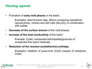 IMI-NFG Course on Processing of Glass - Lecture 2: Industrial glass melting and fining processes
mathieu.hubert@celsian.nl 35
Fluxing agents
• Formation of early melt phases in the batch,
Examples: blast furnace slag, lithium-containing ingredients
(spodumene), nitrates and salt cake (Na2SO4) in combination
with sulfide
• Decrease of the surface tension of the melt phases.
• Increase of the heat conductivity of the batch.
Example: Cullet, compacted batch/pellets/granules of
compacted fine batch materials.
• Reduction of the reaction (endothermic) enthalpy
Examples: Addition of quick-lime (CaO) instead of limestone,
Cullet
 