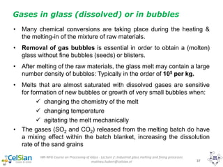 IMI-NFG Course on Processing of Glass - Lecture 2: Industrial glass melting and fining processes
mathieu.hubert@celsian.nl 37
Gases in glass (dissolved) or in bubbles
• Many chemical conversions are taking place during the heating &
the melting-in of the mixture of raw materials.
• Removal of gas bubbles is essential in order to obtain a (molten)
glass without fine bubbles (seeds) or blisters.
• After melting of the raw materials, the glass melt may contain a large
number density of bubbles: Typically in the order of 105 per kg.
• Melts that are almost saturated with dissolved gases are sensitive
for formation of new bubbles or growth of very small bubbles when:
 changing the chemistry of the melt
 changing temperature
 agitating the melt mechanically
• The gases (SO2 and CO2) released from the melting batch do have
a mixing effect within the batch blanket, increasing the dissolution
rate of the sand grains
 
