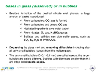 IMI-NFG Course on Processing of Glass - Lecture 2: Industrial glass melting and fining processes
mathieu.hubert@celsian.nl 39
Gases in glass (dissolved) or in bubbles
• Besides formation of the desired silicate melt phases, a large
amount of gases is produced:
 From carbonates: CO2 gas is formed
 From carbonates and cokes: CO gas
 Hydrated ingredients give water vapor
 From nitrates: O2 gas, N2/NOx gases;
 Sulfates and sulfides can give sulfur gases, such as
SO2, S2, H2S or even COS.
• Degassing the glass melt and removing all bubbles including also
all very small bubbles (seeds) from the molten glass.
• The very small bubbles (D=0.1-0.4 mm) are called seeds, the larger
bubbles are called blisters. Bubbles with diameters smaller than 0.1
are often called micro-seeds.
 