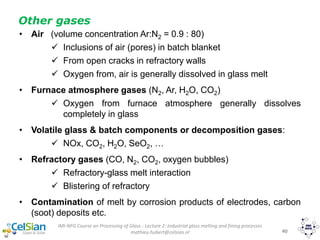 IMI-NFG Course on Processing of Glass - Lecture 2: Industrial glass melting and fining processes
mathieu.hubert@celsian.nl 40
Other gases
• Air (volume concentration Ar:N2 = 0.9 : 80)
 Inclusions of air (pores) in batch blanket
 From open cracks in refractory walls
 Oxygen from, air is generally dissolved in glass melt
• Furnace atmosphere gases (N2, Ar, H2O, CO2)
 Oxygen from furnace atmosphere generally dissolves
completely in glass
• Volatile glass & batch components or decomposition gases:
 NOx, CO2, H2O, SeO2, …
• Refractory gases (CO, N2, CO2, oxygen bubbles)
 Refractory-glass melt interaction
 Blistering of refractory
• Contamination of melt by corrosion products of electrodes, carbon
(soot) deposits etc.
 