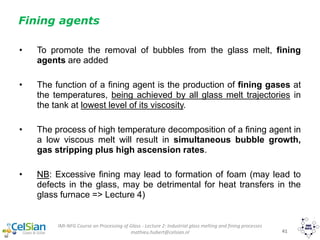 IMI-NFG Course on Processing of Glass - Lecture 2: Industrial glass melting and fining processes
mathieu.hubert@celsian.nl 41
Fining agents
• To promote the removal of bubbles from the glass melt, fining
agents are added
• The function of a fining agent is the production of fining gases at
the temperatures, being achieved by all glass melt trajectories in
the tank at lowest level of its viscosity.
• The process of high temperature decomposition of a fining agent in
a low viscous melt will result in simultaneous bubble growth,
gas stripping plus high ascension rates.
• NB: Excessive fining may lead to formation of foam (may lead to
defects in the glass, may be detrimental for heat transfers in the
glass furnace => Lecture 4)
 