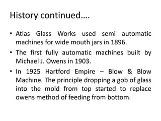 History continued….
• Atlas Glass Works used semi automatic
machines for wide mouth jars in 1896.
• The first fully automatic machines built by
Michael J. Owens in 1903.
• In 1925 Hartford Empire – Blow & Blow
Machine. The principle dropping a gob of glass
into the mold from top started to replace
owens method of feeding from bottom.
 