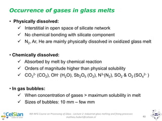 IMI-NFG Course on Processing of Glass - Lecture 2: Industrial glass melting and fining processes
mathieu.hubert@celsian.nl 43
• Physically dissolved:
 Interstitial in open space of silicate network
 No chemical bonding with silicate component
 N2, Ar, He are mainly physically dissolved in oxidized glass melt
• Chemically dissolved:
 Absorbed by melt by chemical reaction
 Orders of magnitude higher than physical solubility
 CO3
2- (CO2), OH- (H2O), Sb2O5 (O2), N3-(N2), SO2 & O2 (SO4
2- )
• In gas bubbles:
 When concentration of gases > maximum solubility in melt
 Sizes of bubbles: 10 mm – few mm
Occurrence of gases in glass melts
 
