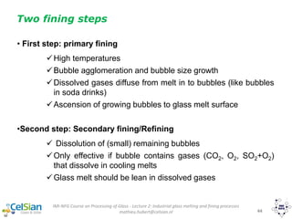 IMI-NFG Course on Processing of Glass - Lecture 2: Industrial glass melting and fining processes
mathieu.hubert@celsian.nl 44
Two fining steps
• First step: primary fining
High temperatures
Bubble agglomeration and bubble size growth
Dissolved gases diffuse from melt in to bubbles (like bubbles
in soda drinks)
Ascension of growing bubbles to glass melt surface
•Second step: Secondary fining/Refining
 Dissolution of (small) remaining bubbles
Only effective if bubble contains gases (CO2, O2, SO2+O2)
that dissolve in cooling melts
Glass melt should be lean in dissolved gases
 