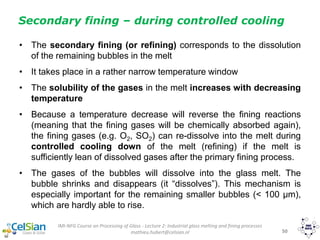IMI-NFG Course on Processing of Glass - Lecture 2: Industrial glass melting and fining processes
mathieu.hubert@celsian.nl 50
Secondary fining – during controlled cooling
• The secondary fining (or refining) corresponds to the dissolution
of the remaining bubbles in the melt
• It takes place in a rather narrow temperature window
• The solubility of the gases in the melt increases with decreasing
temperature
• Because a temperature decrease will reverse the fining reactions
(meaning that the fining gases will be chemically absorbed again),
the fining gases (e.g. O2, SO2) can re-dissolve into the melt during
controlled cooling down of the melt (refining) if the melt is
sufficiently lean of dissolved gases after the primary fining process.
• The gases of the bubbles will dissolve into the glass melt. The
bubble shrinks and disappears (it “dissolves”). This mechanism is
especially important for the remaining smaller bubbles (< 100 μm),
which are hardly able to rise.
 