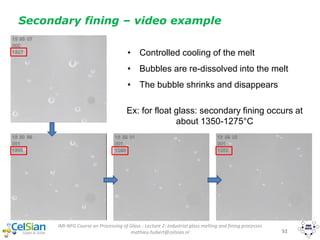 IMI-NFG Course on Processing of Glass - Lecture 2: Industrial glass melting and fining processes
mathieu.hubert@celsian.nl 52
Secondary fining – video example
Ex: for float glass: secondary fining occurs at
about 1350-1275°C
• Controlled cooling of the melt
• Bubbles are re-dissolved into the melt
• The bubble shrinks and disappears
 