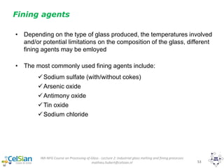 IMI-NFG Course on Processing of Glass - Lecture 2: Industrial glass melting and fining processes
mathieu.hubert@celsian.nl 53
• Depending on the type of glass produced, the temperatures involved
and/or potential limitations on the composition of the glass, different
fining agents may be emloyed
• The most commonly used fining agents include:
Sodium sulfate (with/without cokes)
Arsenic oxide
Antimony oxide
Tin oxide
Sodium chloride
Fining agents
 