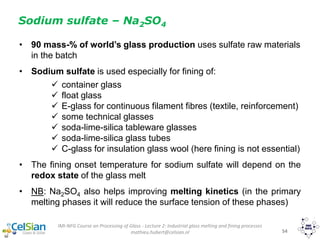 IMI-NFG Course on Processing of Glass - Lecture 2: Industrial glass melting and fining processes
mathieu.hubert@celsian.nl 54
• 90 mass-% of world’s glass production uses sulfate raw materials
in the batch
• Sodium sulfate is used especially for fining of:
 container glass
 float glass
 E-glass for continuous filament fibres (textile, reinforcement)
 some technical glasses
 soda-lime-silica tableware glasses
 soda-lime-silica glass tubes
 C-glass for insulation glass wool (here fining is not essential)
• The fining onset temperature for sodium sulfate will depend on the
redox state of the glass melt
• NB: Na2SO4 also helps improving melting kinetics (in the primary
melting phases it will reduce the surface tension of these phases)
Sodium sulfate – Na2SO4
 