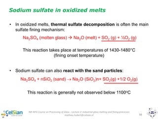 IMI-NFG Course on Processing of Glass - Lecture 2: Industrial glass melting and fining processes
mathieu.hubert@celsian.nl 55
Sodium sulfate in oxidized melts
• In oxidized melts, thermal sulfate decomposition is often the main
sulfate fining mechanism:
Na2SO4 (molten glass)  Na2O (melt) + SO2 (g) + ½O2 (g)
This reaction takes place at temperatures of 1430-1480°C
(fining onset temperature)
• Sodium sulfate can also react with the sand particles:
Na2SO4 + nSiO2 (sand)  Na2O·(SiO2)n+ SO2(g) +1/2 O2(g)
This reaction is generally not observed below 1100oC
 