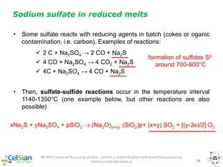 IMI-NFG Course on Processing of Glass - Lecture 2: Industrial glass melting and fining processes
mathieu.hubert@celsian.nl 56
Sodium sulfate in reduced melts
• Some sulfate reacts with reducing agents in batch (cokes or oganic
contamination, i.e. carbon). Examples of reactions:
 2 C + Na2SO4 → 2 CO + Na2S
 4 CO + Na2SO4 → 4 CO2 + Na2S
 4C + Na2SO4 → 4 CO + Na2S
• Then, sulfate-sulfide reactions occur in the temperature interval
1140-1350°C (one example below, but other reactions are also
possible)
xNa2S + yNa2SO4 + pSiO2  (Na2O)(x+y)·(SiO2)p+ (x+y) SO2 + [(y-3x)/2] O2
formation of sulfides S2-
around 700-800°C
 