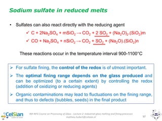 IMI-NFG Course on Processing of Glass - Lecture 2: Industrial glass melting and fining processes
mathieu.hubert@celsian.nl 57
Sodium sulfate in reduced melts
• Sulfates can also react directly with the reducing agent
 C + 2Na2SO4 + mSiO2 → CO2 + 2 SO2 + (Na2O)2.(SiO2)m
 CO + Na2SO4 + nSiO2 → CO2 + SO2 + (Na2O).(SiO2)n
These reactions occur in the temperature interval 900-1100°C
 For sulfate fining, the control of the redox is of utmost important.
 The optimal fining range depends on the glass produced and
can be optimized (to a certain extent) by controlling the redox
(addition of oxidizing or reducing agents)
 Organic contaminations may lead to fluctuations on the fining range,
and thus to defects (bubbles, seeds) in the final product
 
