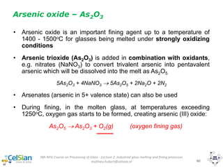 IMI-NFG Course on Processing of Glass - Lecture 2: Industrial glass melting and fining processes
mathieu.hubert@celsian.nl 60
• Arsenic oxide is an important fining agent up to a temperature of
1400 - 1500oC for glasses being melted under strongly oxidizing
conditions
• Arsenic trioxide (As2O3) is added in combination with oxidants,
e.g. nitrates (NaNO3) to convert trivalent arsenic into pentavalent
arsenic which will be dissolved into the melt as As2O5
5As2O3 + 4NaNO3  5As2O5 + 2Na2O + 2N2
• Arsenates (arsenic in 5+ valence state) can also be used
• During fining, in the molten glass, at temperatures exceeding
1250oC, oxygen gas starts to be formed, creating arsenic (III) oxide:
As2O5  As2O3 + O2(g) (oxygen fining gas)
Arsenic oxide – As2O3
 