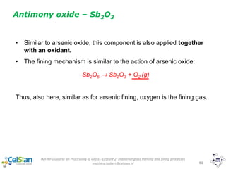 IMI-NFG Course on Processing of Glass - Lecture 2: Industrial glass melting and fining processes
mathieu.hubert@celsian.nl 61
• Similar to arsenic oxide, this component is also applied together
with an oxidant.
• The fining mechanism is similar to the action of arsenic oxide:
Sb2O5  Sb2O3 + O2 (g)
Thus, also here, similar as for arsenic fining, oxygen is the fining gas.
Antimony oxide – Sb2O3
 