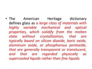 • The American Heritage dictionary
defines glass as a large class of materials with
highly variable mechanical and optical
properties, which solidify from the molten
state without crystallization, that are
typically based on silicon dioxide, boric oxide,
aluminum oxide, or phosphorous pentoxide,
that are generally transparent or translucent,
and that are regarded physically as
supercooled liquids rather than fine liquids.
 