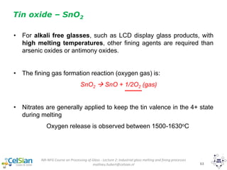 IMI-NFG Course on Processing of Glass - Lecture 2: Industrial glass melting and fining processes
mathieu.hubert@celsian.nl 63
Tin oxide – SnO2
• For alkali free glasses, such as LCD display glass products, with
high melting temperatures, other fining agents are required than
arsenic oxides or antimony oxides.
• The fining gas formation reaction (oxygen gas) is:
SnO2  SnO + 1/2O2 (gas)
• Nitrates are generally applied to keep the tin valence in the 4+ state
during melting
Oxygen release is observed between 1500-1630oC
 
