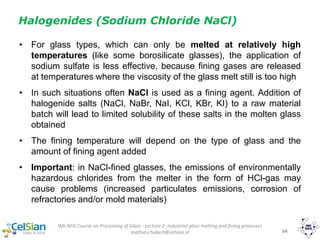 IMI-NFG Course on Processing of Glass - Lecture 2: Industrial glass melting and fining processes
mathieu.hubert@celsian.nl 64
• For glass types, which can only be melted at relatively high
temperatures (like some borosilicate glasses), the application of
sodium sulfate is less effective, because fining gases are released
at temperatures where the viscosity of the glass melt still is too high
• In such situations often NaCl is used as a fining agent. Addition of
halogenide salts (NaCl, NaBr, NaI, KCl, KBr, KI) to a raw material
batch will lead to limited solubility of these salts in the molten glass
obtained
• The fining temperature will depend on the type of glass and the
amount of fining agent added
• Important: in NaCl-fined glasses, the emissions of environmentally
hazardous chlorides from the melter in the form of HCl-gas may
cause problems (increased particulates emissions, corrosion of
refractories and/or mold materials)
Halogenides (Sodium Chloride NaCl)
 