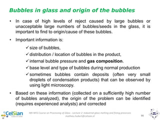 IMI-NFG Course on Processing of Glass - Lecture 2: Industrial glass melting and fining processes
mathieu.hubert@celsian.nl 66
• In case of high levels of reject caused by large bubbles or
unacceptable large numbers of bubbles/seeds in the glass, it is
important to find to origin/cause of these bubbles.
• Important information is:
size of bubbles,
distribution / location of bubbles in the product,
internal bubble pressure and gas composition.
base level and type of bubbles during normal production
sometimes bubbles contain deposits (often very small
droplets of condensation products) that can be observed by
using light microscopy.
• Based on these information (collected on a sufficiently high number
of bubbles analyzed), the origin of the problem can be identified
(requires experienced analysts) and corrected
Bubbles in glass and origin of the bubbles
 