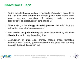 IMI-NFG Course on Processing of Glass - Lecture 2: Industrial glass melting and fining processes
mathieu.hubert@celsian.nl 67
Conclusions - 1/2
• During industrial glass melting, a multitude of reactions occur to go
from the introduced batch to the molten glass (dehydration, solid-
state reactions, formation of primary molten phases,
decompositions, dissolution of sand grains...)
• Glass melting is an energy intensive process, and effort is put to
reduce the amount of energy required
• The kinetics of glass melting are often determined by the sand
dissolution, which requires a long time
• Optimization of grain size, primary molten phase formation,
increased heat transfer, good convection of the glass melt can help
increase the sand dissolution rate
 