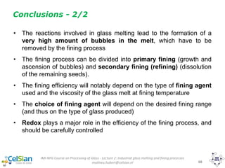 IMI-NFG Course on Processing of Glass - Lecture 2: Industrial glass melting and fining processes
mathieu.hubert@celsian.nl 68
Conclusions - 2/2
• The reactions involved in glass melting lead to the formation of a
very high amount of bubbles in the melt, which have to be
removed by the fining process
• The fining process can be divided into primary fining (growth and
ascension of bubbles) and secondary fining (refining) (dissolution
of the remaining seeds).
• The fining efficiency will notably depend on the type of fining agent
used and the viscosity of the glass melt at fining temperature
• The choice of fining agent will depend on the desired fining range
(and thus on the type of glass produced)
• Redox plays a major role in the efficiency of the fining process, and
should be carefully controlled
 