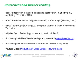 69
References and further reading
IMI-NFG Course on Processing of Glass - Lecture 2: Industrial glass melting and fining processes
mathieu.hubert@celsian.nl
• Book “Introduction to Glass Science and Technology”, J. Shelby (RSC
publishing, 2nd edition 2005)
• Book “Fundamentals of Inorganic Glasses”, A. Varshneya (Elsevier, 1993)
• Glass Technology journals (e.g. European Journal of Glass Science and
Technology)
• NCNG’s Glass Technology course and handbook 2013
• Proceedings of GlassTrend meetings and seminars (www.glasstrend.nl)
• Proceedings of “Glass Problem Conferences” (Wiley, every year)
• Youtube video: Production of Glass Bottles - How it's made
 