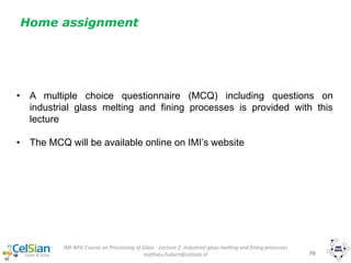 IMI-NFG Course on Processing of Glass - Lecture 2: Industrial glass melting and fining processes
mathieu.hubert@celsian.nl 70
• A multiple choice questionnaire (MCQ) including questions on
industrial glass melting and fining processes is provided with this
lecture
• The MCQ will be available online on IMI’s website
Home assignment
 