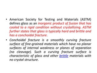 • American Society for Testing and Materials (ASTM)
defines glass as an inorganic product of fusion that has
cooled to a rigid condition without crystallizing. ASTM
further states that glass is typically hard and brittle and
has a conchoidal fracture.
• Conchoidal fracture is a smoothly curving fracture
surface of fine-grained materials which have no planar
surfaces of internal weakness or planes of separation
(no cleavage). Such a curving fracture surface is
characteristic of glass and other brittle materials with
no crystal structure.
 