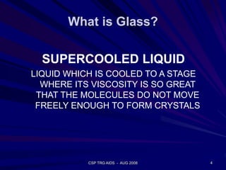 What is Glass?
4CSP TRG AIDS - AUG 2008
SUPERCOOLED LIQUID
LIQUID WHICH IS COOLED TO A STAGE
WHERE ITS VISCOSITY IS SO GREAT
THAT THE MOLECULES DO NOT MOVE
FREELY ENOUGH TO FORM CRYSTALS
 