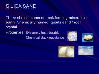 SILICA SAND
Three of most common rock forming minerals on
earth. Chemically named: quartz sand / rock
crystal
Properties: Extremely heat durable
Chemical stack resistance
 
