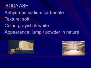 SODA ASH
Anhydrous sodium carbonate
Texture: soft
Color: grayish & white
Appearance: lump / powder in nature
 
