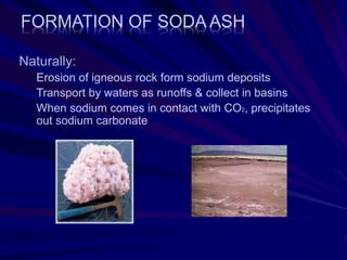 FORMATION OF SODA ASH
Naturally:
Erosion of igneous rock form sodium deposits
Transport by waters as runoffs & collect in basins
When sodium comes in contact with CO2, precipitates
out sodium carbonate
 