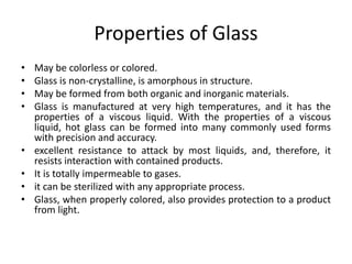 Properties of Glass
• May be colorless or colored.
• Glass is non-crystalline, is amorphous in structure.
• May be formed from both organic and inorganic materials.
• Glass is manufactured at very high temperatures, and it has the
properties of a viscous liquid. With the properties of a viscous
liquid, hot glass can be formed into many commonly used forms
with precision and accuracy.
• excellent resistance to attack by most liquids, and, therefore, it
resists interaction with contained products.
• It is totally impermeable to gases.
• it can be sterilized with any appropriate process.
• Glass, when properly colored, also provides protection to a product
from light.
 