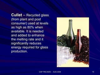 Cullet – Recycled glass
(from plant and post
consumer) used at levels
as high as 80% when
available. It is needed
and added to enhance
the melting rate and it
significantly reduces
energy required for glass
production.
16CSP TRG AIDS - AUG 2008
 