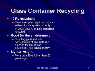 Glass Container Recycling
 100% recyclable
– Can be recycled again and again
with no loss in quality or purity
– In 2005, 25.3% of glass container
recycled
 Good for the environment
– recycling glass reduces
consumption of raw materials,
extends the life of plant
equipment, and saves energy
 Lighter weight
– More than 40% lighter than 20
years ago.
17CSP TRG AIDS - AUG 2008
 