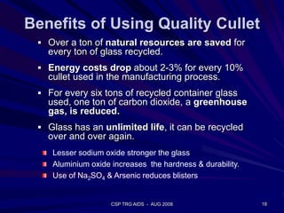 Benefits of Using Quality Cullet
 Over a ton of natural resources are saved for
every ton of glass recycled.
 Energy costs drop about 2-3% for every 10%
cullet used in the manufacturing process.
 For every six tons of recycled container glass
used, one ton of carbon dioxide, a greenhouse
gas, is reduced.
 Glass has an unlimited life, it can be recycled
over and over again.
18CSP TRG AIDS - AUG 2008
Lesser sodium oxide stronger the glass
Aluminium oxide increases the hardness & durability.
Use of Na2SO4 & Arsenic reduces blisters
 