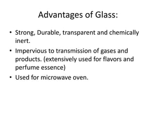 Advantages of Glass:
• Strong, Durable, transparent and chemically
inert.
• Impervious to transmission of gases and
products. (extensively used for flavors and
perfume essence)
• Used for microwave oven.
 