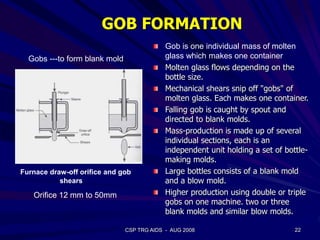 CSP TRG AIDS - AUG 2008 22
Orifice 12 mm to 50mm
Furnace draw-off orifice and gob
shears
Gob is one individual mass of molten
glass which makes one container
Molten glass flows depending on the
bottle size.
Mechanical shears snip off "gobs" of
molten glass. Each makes one container.
Falling gob is caught by spout and
directed to blank molds.
Mass-production is made up of several
individual sections, each is an
independent unit holding a set of bottle-
making molds.
Large bottles consists of a blank mold
and a blow mold.
Higher production using double or triple
gobs on one machine. two or three
blank molds and similar blow molds.
Gobs ---to form blank mold
GOB FORMATION
 