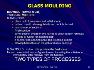 23CSP TRG AIDS - AUG 2008
GLASS MOULDING
BLOWING (Bottle or Jar)
TWO STAGE MOULDING
BLANK MOULD
– blank mold forms neck and initial shape
– parison mould where gob falls and neck is formed
– has number of sections
– finish section
– cavity section (made in two halves to allow parison removal)
– a guide or funnel for inserting gob
– a seal for gob opening once gob is settled in mold
– blowing tubes through the gob and neck openings
BLOW MOULD - blow mold produce the final shape
Parison: a rounded mass of glass formed by rolling the substance
immediately after removal from the furnace.
TWO TYPES OF PROCESSES
 