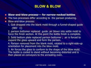 25CSP TRG AIDS - AUG 2008
BLOW & BLOW
Blow-and-blow process--- for narrow-necked bottles
The two processes differ according to the parison producing.
Blow-and-blow process:
1. Gob dropped into the blank mold through a funnel-shaped guide
(985°C)
2. parison bottomer replaced guide ;air blown into settle mold to
force the finish section. At this point the bottle finish is complete.
3. Solid bottom plate replaced parison bottomer ; air is forced to
expand the glass upward and form the parison.
4. Parison removed from the blank mold, rotated to a right-side-up
orientation for placement into the blow mold.
5. Air forces the glass to conform to the shape of the blow mold.
The bottle is cooled to stand without becoming distorted and is
then placed on conveyors to the annealing oven.
 