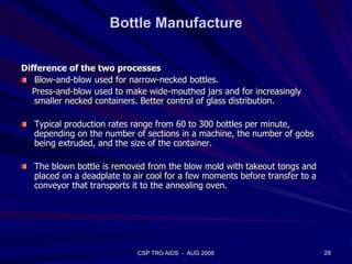 Bottle Manufacture
Difference of the two processes
Blow-and-blow used for narrow-necked bottles.
Press-and-blow used to make wide-mouthed jars and for increasingly
smaller necked containers. Better control of glass distribution.
Typical production rates range from 60 to 300 bottles per minute,
depending on the number of sections in a machine, the number of gobs
being extruded, and the size of the container.
The blown bottle is removed from the blow mold with takeout tongs and
placed on a deadplate to air cool for a few moments before transfer to a
conveyor that transports it to the annealing oven.
28CSP TRG AIDS - AUG 2008
 